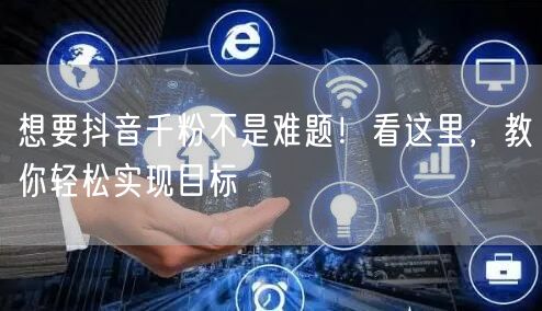 想要抖音千粉不是难题!看这里,教你轻松实现目标