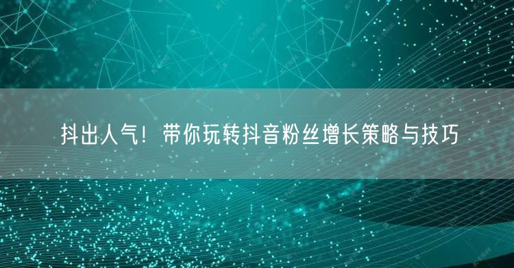 抖出人气!带你玩转抖音粉丝增长策略与技巧