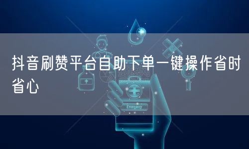 抖音刷赞平台自助下单一键操作省时省心