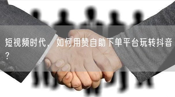 短视频时代，如何用赞自助下单平台玩转抖音？