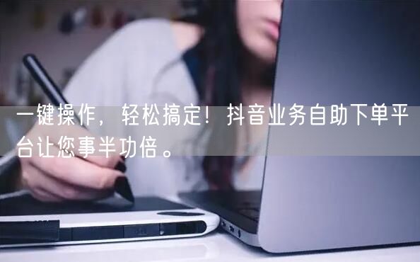 一键操作,轻松搞定!抖音业务自助下单平台让您事半功倍。