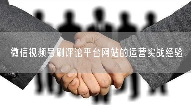 微信视频号刷评论平台网站的运营实战经验
