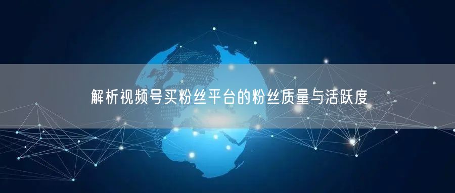 解析视频号买粉丝平台的粉丝质量与活跃度