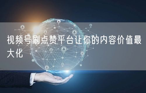 视频号刷点赞平台让你的内容价值最大化